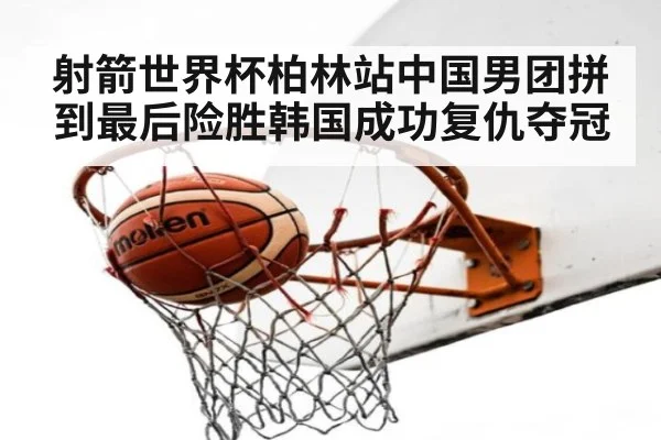 射箭世界杯柏林站中国男团拼到最后险胜韩国成功复仇夺冠